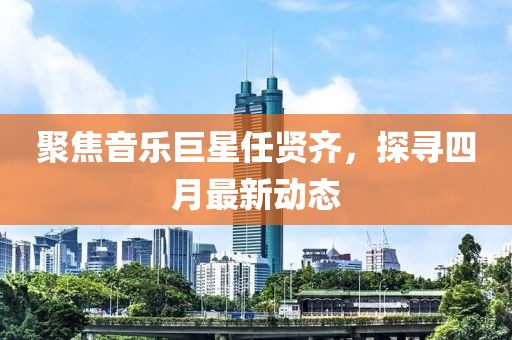 聚焦音乐巨星任贤齐，探寻四月最新动态