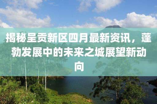 揭秘呈贡新区四月最新资讯，蓬勃发展中的未来之城展望新动向