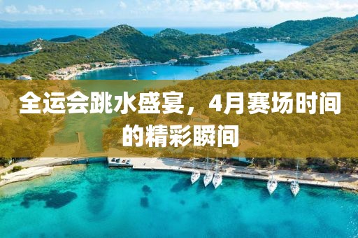 全运会跳水盛宴，4月赛场时间的精彩瞬间