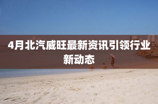 4月北汽威旺最新资讯引领行业新动态