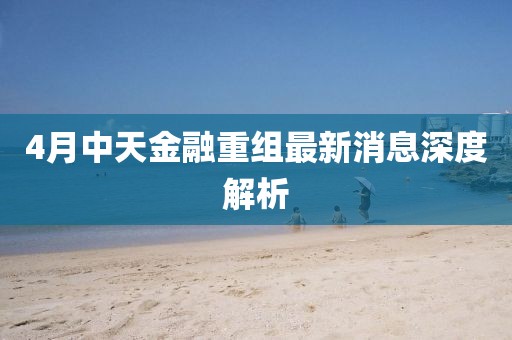 4月中天金融重组最新消息深度解析