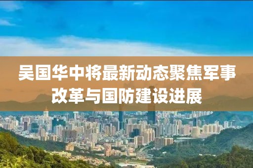 吴国华中将最新动态聚焦军事改革与国防建设进展