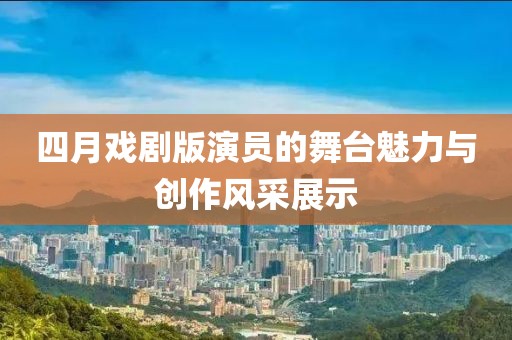 四月戏剧版演员的舞台魅力与创作风采展示