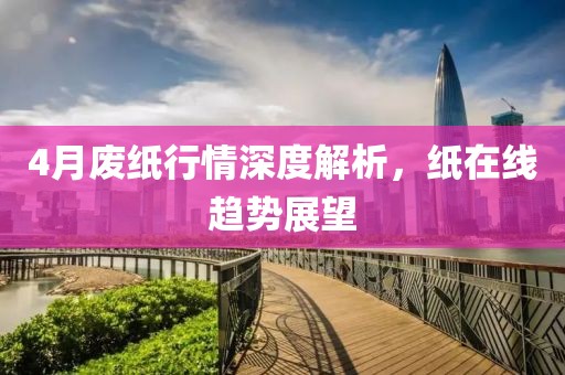 4月废纸行情深度解析，纸在线趋势展望