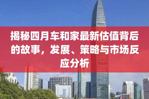 揭秘四月车和家最新估值背后的故事，发展、策略与市场反应分析