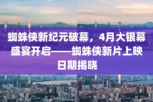 蜘蛛侠新纪元破幕，4月大银幕盛宴开启——蜘蛛侠新片上映日期揭晓