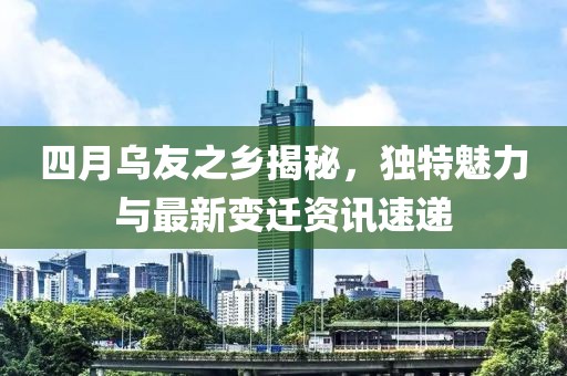 四月乌友之乡揭秘，独特魅力与最新变迁资讯速递
