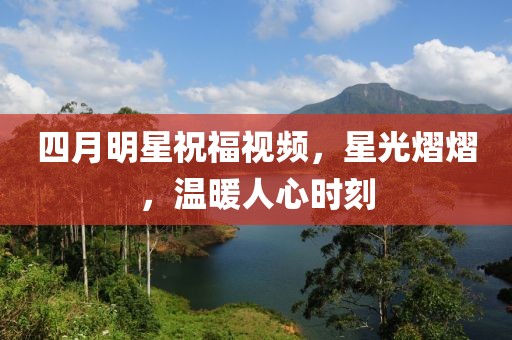 四月明星祝福视频，星光熠熠，温暖人心时刻