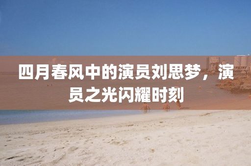四月春风中的演员刘思梦，演员之光闪耀时刻
