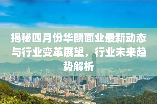 揭秘四月份华麟面业最新动态与行业变革展望，行业未来趋势解析