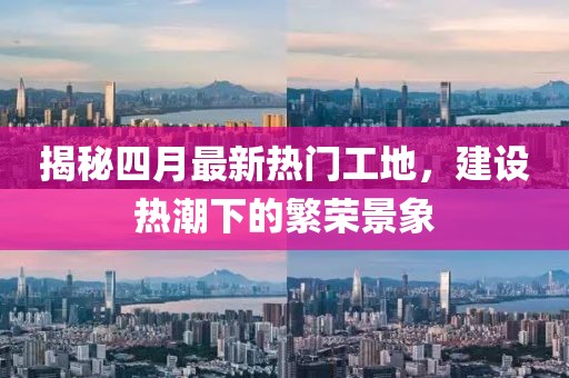 揭秘四月最新热门工地，建设热潮下的繁荣景象