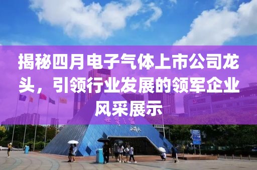 揭秘四月电子气体上市公司龙头，引领行业发展的领军企业风采展示