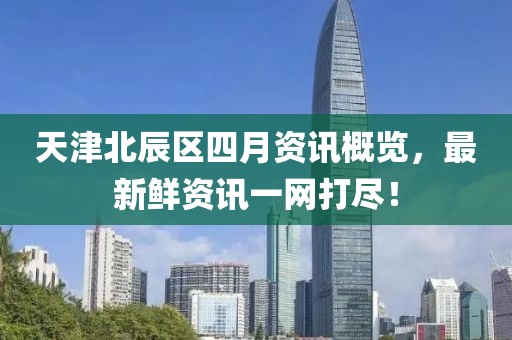 天津北辰区四月资讯概览，最新鲜资讯一网打尽！