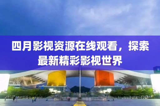 四月影视资源在线观看，探索最新精彩影视世界