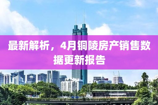 最新解析，4月铜陵房产销售数据更新报告