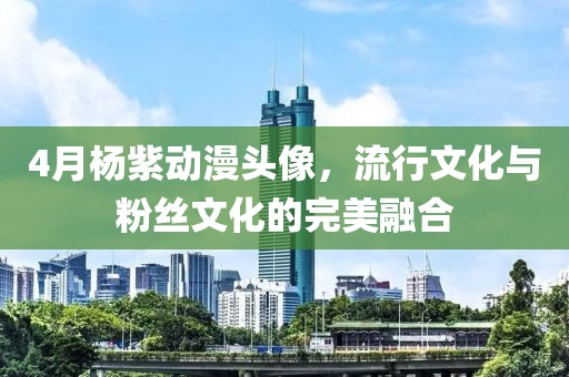 4月杨紫动漫头像，流行文化与粉丝文化的完美融合