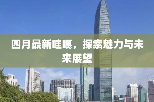 四月最新哇嘎，探索魅力与未来展望