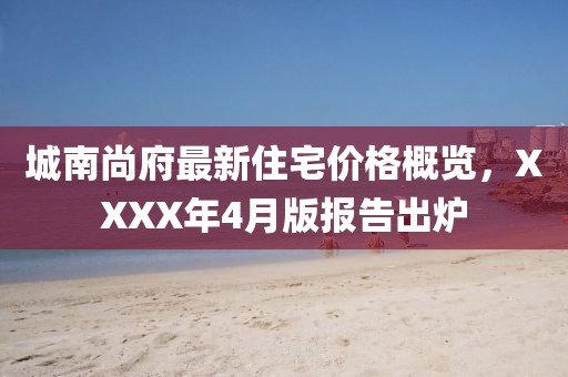 城南尚府最新住宅价格概览，XXXX年4月版报告出炉