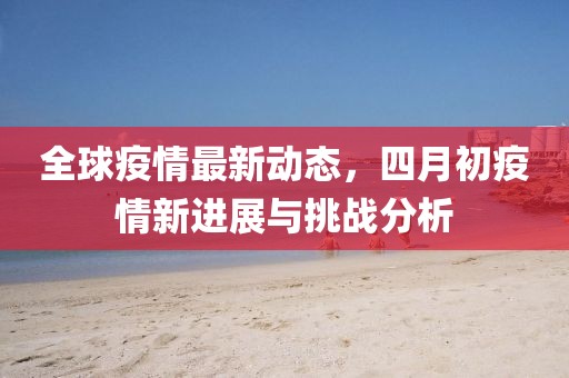 全球疫情最新动态，四月初疫情新进展与挑战分析