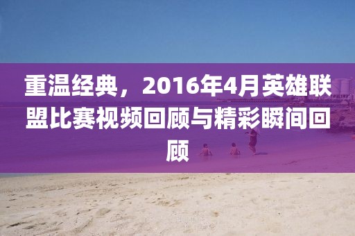 重温经典，2016年4月英雄联盟比赛视频回顾与精彩瞬间回顾