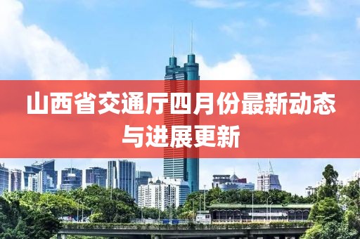 山西省交通厅四月份最新动态与进展更新