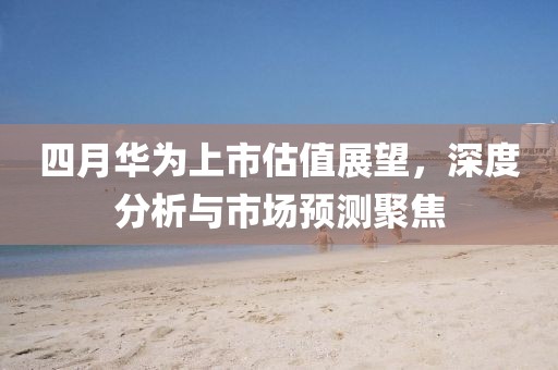 四月华为上市估值展望，深度分析与市场预测聚焦