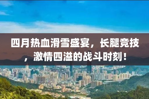 四月热血滑雪盛宴，长腿竞技，激情四溢的战斗时刻！