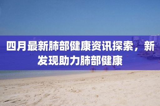 四月最新肺部健康资讯探索，新发现助力肺部健康