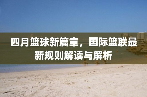 四月篮球新篇章，国际篮联最新规则解读与解析