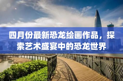 四月份最新恐龙绘画作品，探索艺术盛宴中的恐龙世界