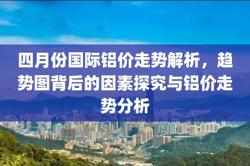 四月份国际铝价走势解析，趋势图背后的因素探究与铝价走势分析