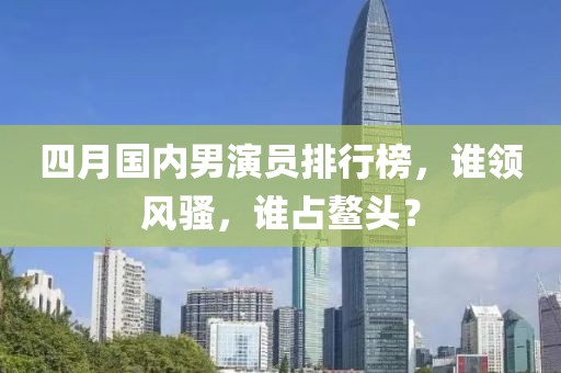 四月国内男演员排行榜，谁领风骚，谁占鳌头？