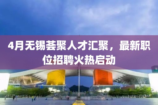 4月无锡荟聚人才汇聚，最新职位招聘火热启动