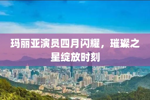 玛丽亚演员四月闪耀，璀璨之星绽放时刻