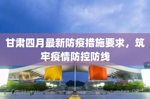 甘肃四月最新防疫措施要求，筑牢疫情防控防线