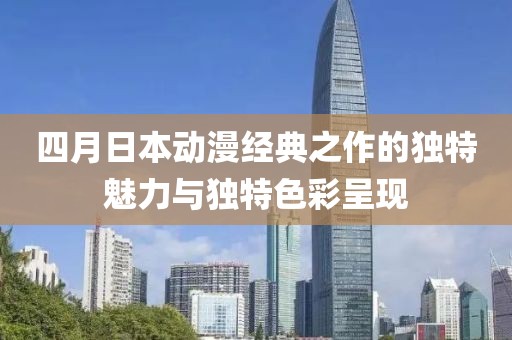 四月日本动漫经典之作的独特魅力与独特色彩呈现