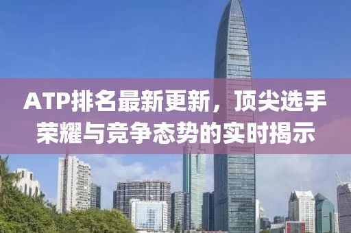 ATP排名最新更新，顶尖选手荣耀与竞争态势的实时揭示