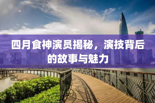 四月食神演员揭秘，演技背后的故事与魅力