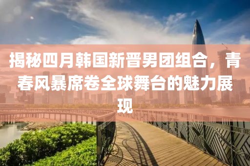 揭秘四月韩国新晋男团组合，青春风暴席卷全球舞台的魅力展现