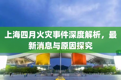 上海四月火灾事件深度解析，最新消息与原因探究