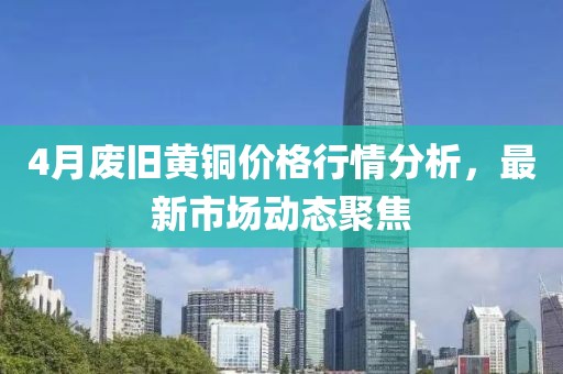 4月废旧黄铜价格行情分析，最新市场动态聚焦