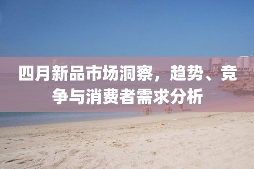四月新品市场洞察，趋势、竞争与消费者需求分析