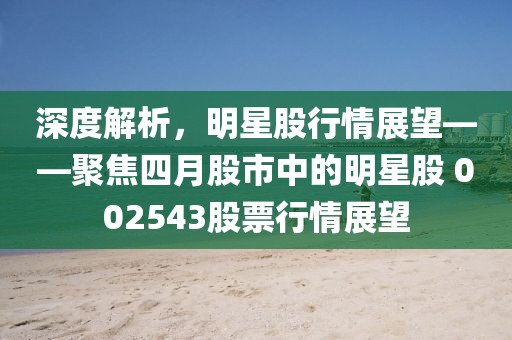 深度解析，明星股行情展望——聚焦四月股市中的明星股 002543股票行情展望