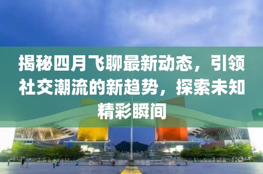 揭秘四月飞聊最新动态，引领社交潮流的新趋势，探索未知精彩瞬间