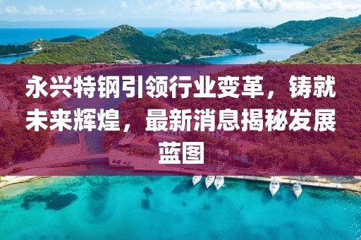 永兴特钢引领行业变革，铸就未来辉煌，最新消息揭秘发展蓝图
