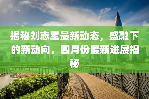揭秘刘志军最新动态，盛融下的新动向，四月份最新进展揭秘