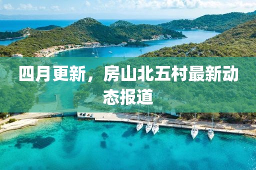 四月更新，房山北五村最新动态报道