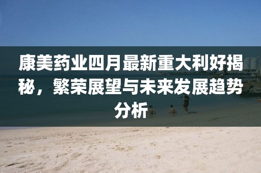 康美药业四月最新重大利好揭秘，繁荣展望与未来发展趋势分析