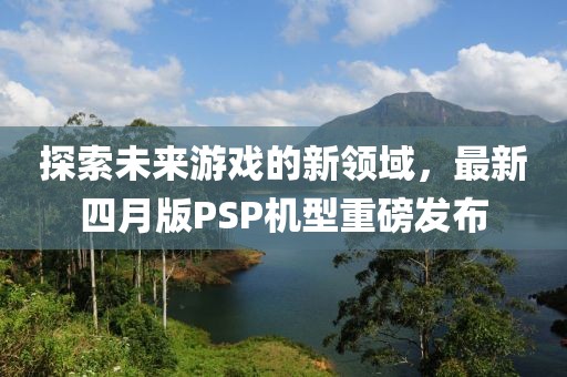 探索未来游戏的新领域，最新四月版PSP机型重磅发布