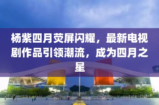 杨紫四月荧屏闪耀，最新电视剧作品引领潮流，成为四月之星